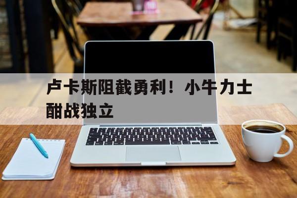 华体会全站-关于卢卡斯阻截勇利！小牛力士酣战独立的信息